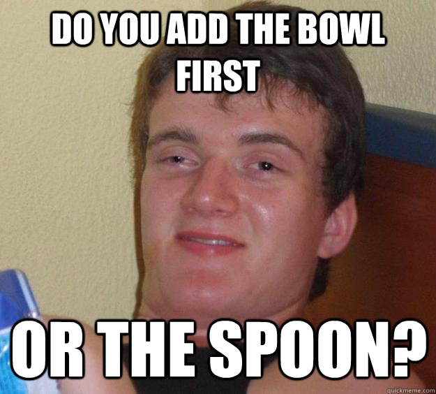 Do you add the bowl first Or the spoon?  10 Guy