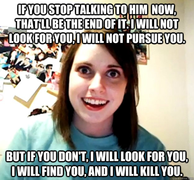 If you stop talking to him  now, that'll be the end of it. I will not look for you, I will not pursue you.  But if you don't, I will look for you, I will find you, and I will kill you.   Overly Attached Girlfriend