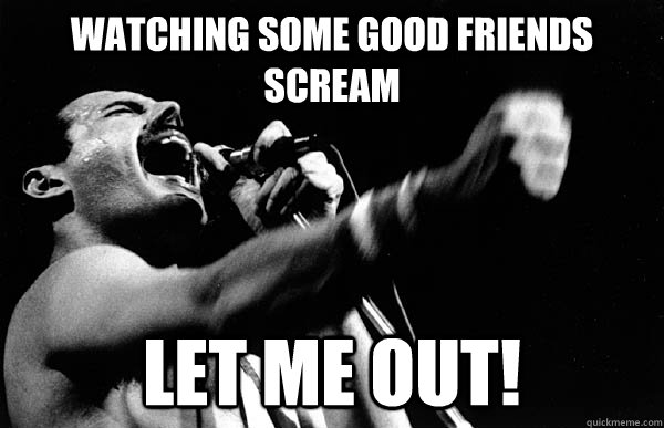 WATCHING SOME GOOD FRIENDs SCREAM LET ME OUT!  Freddie Mercury