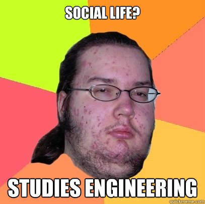 Social life? Studies Engineering  Butthurt Dweller