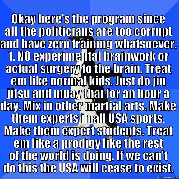  OKAY HERE'S THE PROGRAM SINCE ALL THE POLITICIANS ARE TOO CORRUPT AND HAVE ZERO TRAINING WHATSOEVER. 1. NO EXPERIMENTAL BRAINWORK OR ACTUAL SURGERY TO THE BRAIN. TREAT EM LIKE NORMAL KIDS. JUST DO JIU JITSU AND MUAY THAI FOR AN HOUR A DAY. MIX IN OTHER MA Socially Awkward Penguin