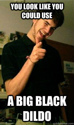 You look like you could use A BIG BLACK DIldo  