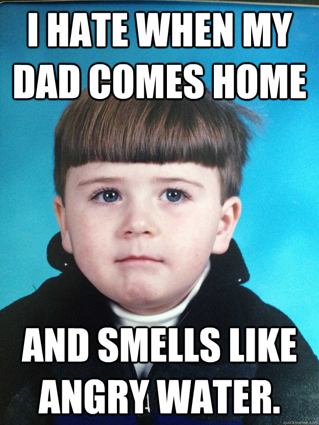 I hate when my dad comes home and smells like angry water. - I hate when my dad comes home and smells like angry water.  Dont Cry Davie