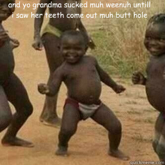 and yo grandma sucked muh weenuh untill i saw her teeth come out muh butt hole   Its friday niggas