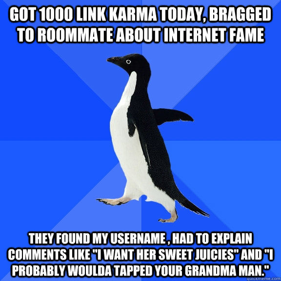got 1000 link karma today, bragged to roommate about internet fame they found my username , had to explain comments like 