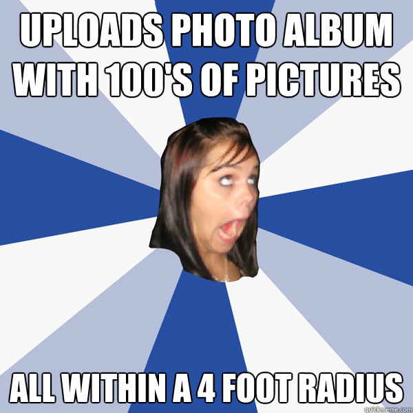 Uploads photo album with 100's of pictures All within a 4 foot radius  Annoying Facebook Girl
