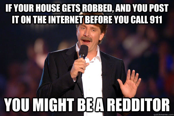 if your house gets robbed, and you post it on the internet BEFORE you call 911 You might be a redditor  You might be a redditor