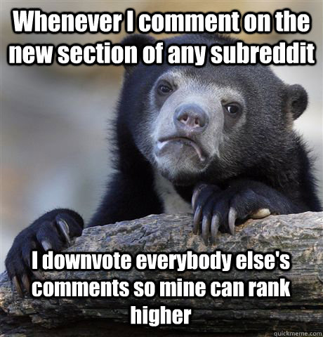 Whenever I comment on the new section of any subreddit I downvote everybody else's comments so mine can rank higher  Confession Bear