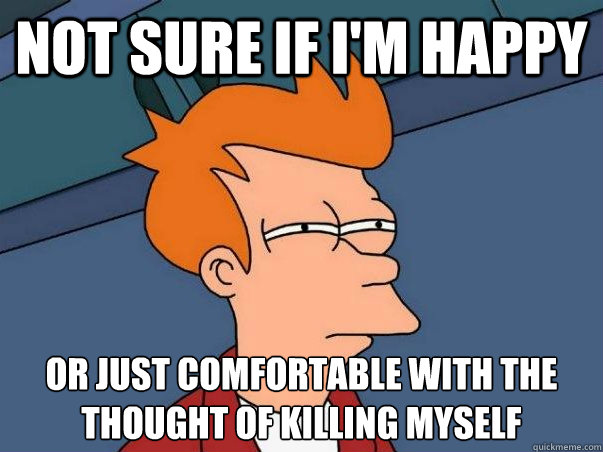 not sure if i'm happy or just comfortable with the thought of killing myself
  Not sure Fry