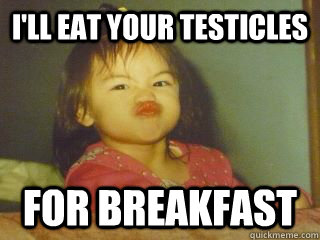 i'll eat your testicles for breakfast - i'll eat your testicles for breakfast  Dont take shit baby