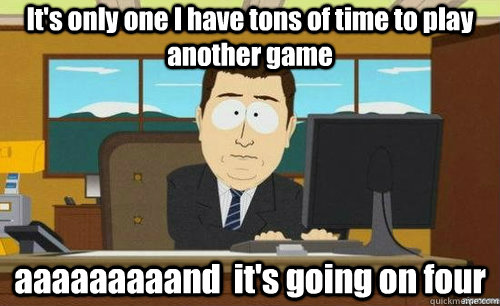 It's only one I have tons of time to play another game aaaaaaaaand  it's going on four  anditsgone