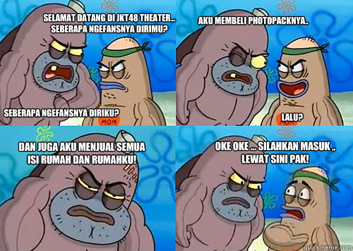 Selamat Datang di JKT48 Theater... Seberapa ngefansnya dirimu? Seberapa Ngefansnya diriku? Aku membeli Photopacknya.. Lalu? dan Juga aku menjual semua isi rumah dan rumahku! oke oke ... silahkan masuk ,, lewat sini pak!  Salty Spitoon How Tough Are Ya