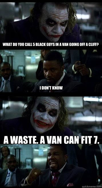 what do you call 5 black guys in a van going off a cliff? i don't know a waste. a van can fit 7.  Joker with Black guy