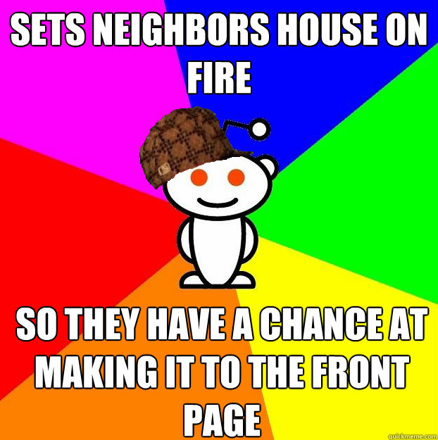 Sets neighbors house on fire so they have a chance at making it to the front page  Scumbag Redditor
