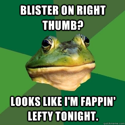 Blister on right thumb? Looks like I'm fappin' lefty tonight.  Foul Bachelor Frog