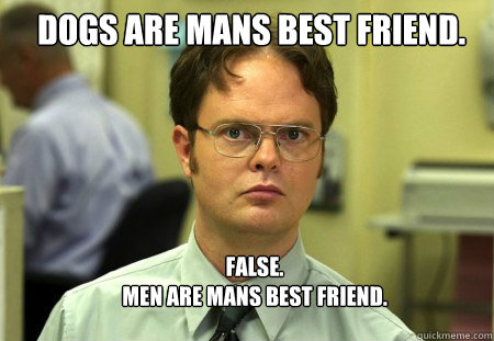 Dogs are mans best friend. FALSE.  
Men are mans best friend.  Schrute