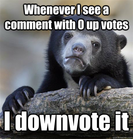 Whenever I see a comment with 0 up votes I downvote it  Confession Bear