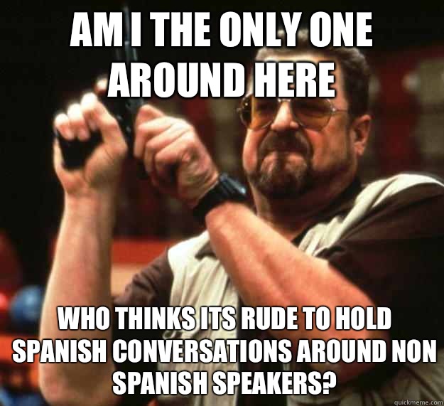 am I the only one around here who thinks its rude to hold Spanish conversations around non Spanish speakers?  - am I the only one around here who thinks its rude to hold Spanish conversations around non Spanish speakers?   Angry Walter