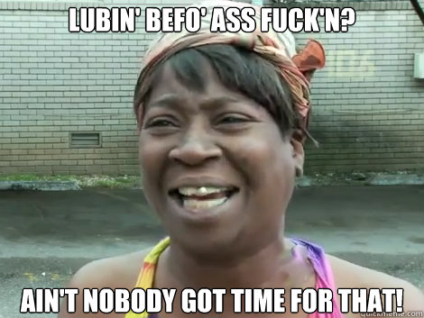 Lubin' befo' ass fuck'n? AIN'T NOBODY GOT TIME FOR THAT!  Sweet Brown Bronchitus