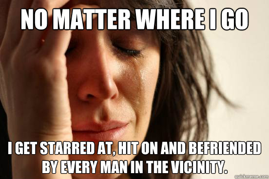 No matter where I go I get starred at, hit on and befriended by every man in the vicinity.   First World Problems