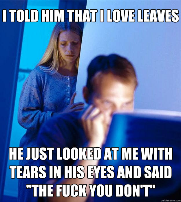 I told him that I love leaves he just looked at me with tears in his eyes and said 