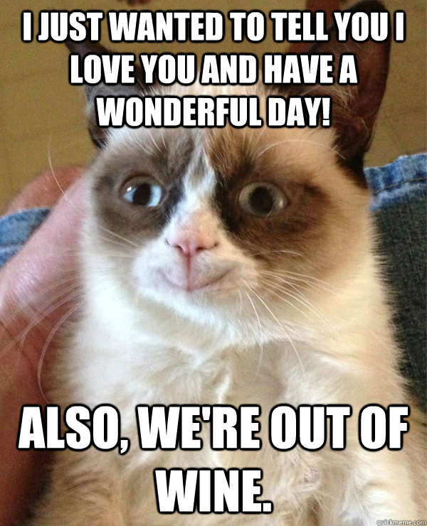 I just wanted to tell you I love you and have a wonderful day! Also, we're out of wine. - I just wanted to tell you I love you and have a wonderful day! Also, we're out of wine.  Grumpycat the happy
