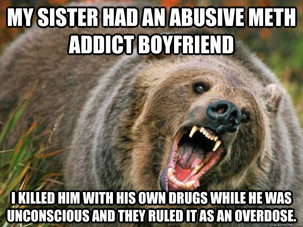 My sister had an abusive meth addict boyfriend I killed him with his own drugs while he was unconscious and they ruled it as an overdose.  