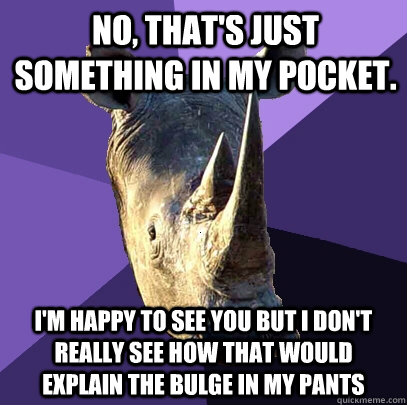 no, that's just something in my pocket. i'm happy to see you but i don't really see how that would explain the bulge in my pants  Sexually Oblivious Rhino