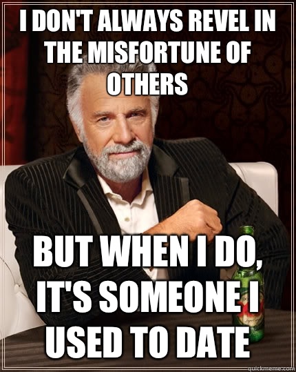 I don't always revel in the misfortune of others but when I do, It's someone I used to date  The Most Interesting Man In The World