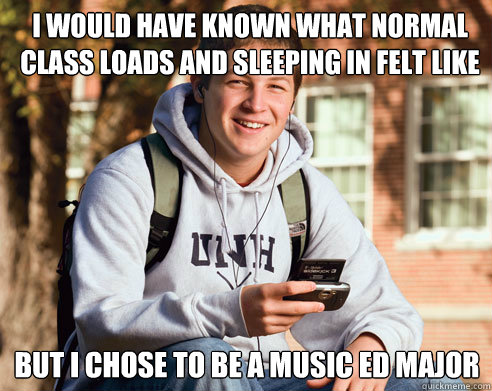 I would have known what normal class loads and sleeping in felt like But I chose to be a music ed major  College Freshman
