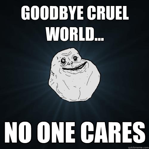 Goodbye cruel world... No one cares - Goodbye cruel world... No one cares  Forever Alone