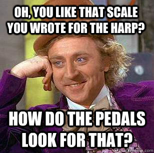 Oh, you like that scale you wrote for the harp? how do the pedals look for that?  Condescending Wonka