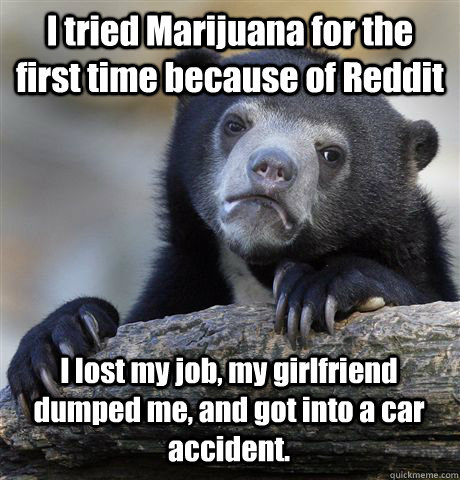 I tried Marijuana for the first time because of Reddit I lost my job, my girlfriend dumped me, and got into a car accident.  Confession Bear