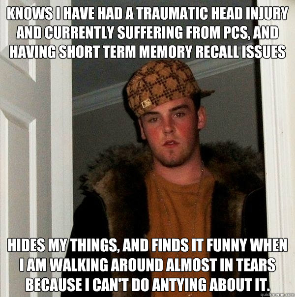 Knows I have had a traumatic head injury and currently suffering from PCS, and having short term memory recall issues Hides my things, and finds it funny when I am walking around almost in tears because I can't do antying about it. - Knows I have had a traumatic head injury and currently suffering from PCS, and having short term memory recall issues Hides my things, and finds it funny when I am walking around almost in tears because I can't do antying about it.  Scumbag Steve