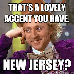 That's a lovely accent you have. 
 New Jersey? 
 - That's a lovely accent you have. 
 New Jersey? 
  Condescending Wonka