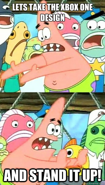 LETS TAKE THE XBOX ONE DESIGN and STAND IT UP!  Push it somewhere else Patrick