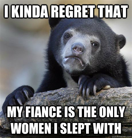 I kinda regret that my fiance is the only women I slept with - I kinda regret that my fiance is the only women I slept with  Confession Bear