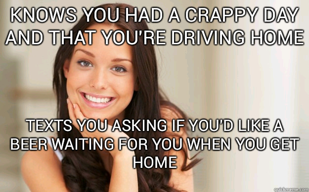 knows you had a crappy day and that you're driving home texts you asking if you'd like a beer waiting for you when you get home  Good Girl Gina
