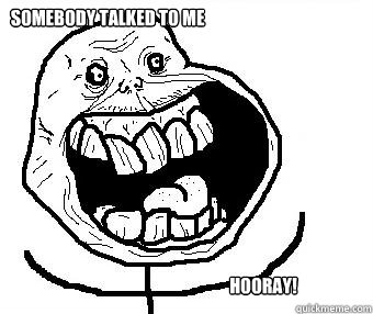 Somebody talked to me Hooray!  Forever alone happy