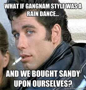 what if gangnam style was a rain dance... and we bought sandy upon ourselves? - what if gangnam style was a rain dance... and we bought sandy upon ourselves?  Danny Zuko