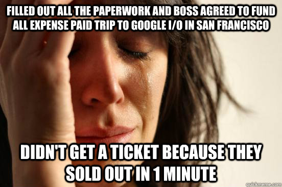 Filled out all the paperwork and boss agreed to fund all expense paid trip to Google I/O in San Francisco Didn't get a ticket because they sold out in 1 minute  First World Problems