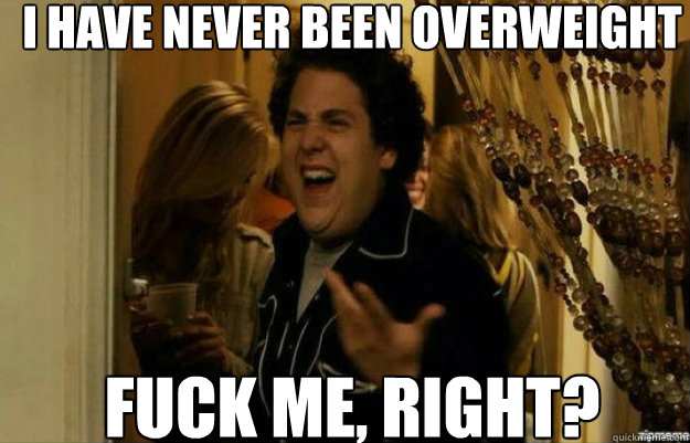 I have never been overweight FUCK ME, RIGHT?  fuck me right
