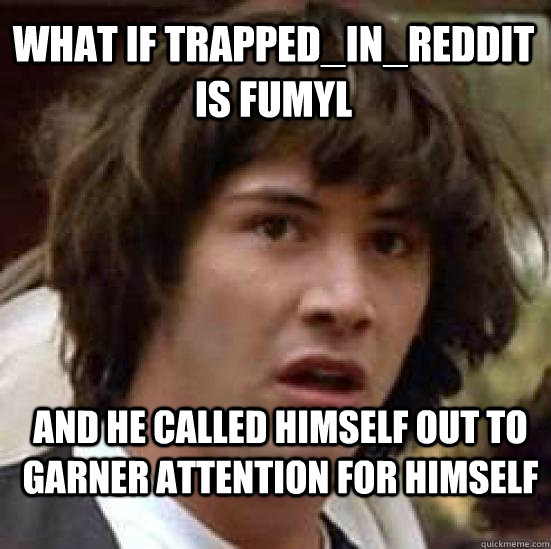 What if Trapped_In_Reddit is fumyl And he called himself out to garner attention for himself  conspiracy keanu