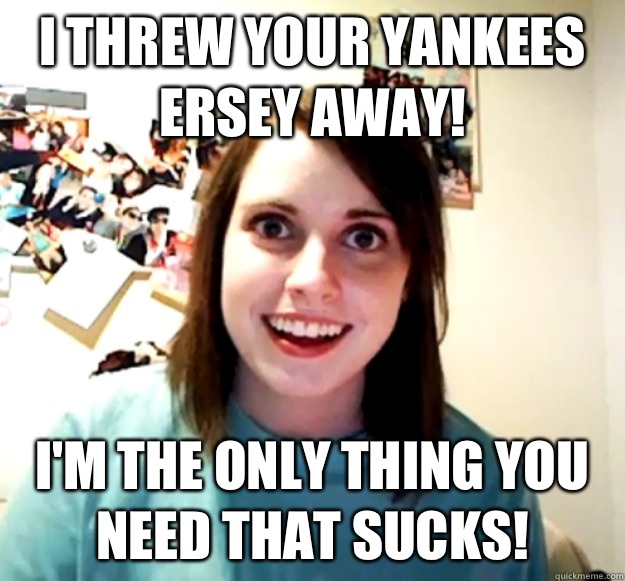 I threw your Yankees ersey away! I'm the only thing you need that sucks!  - I threw your Yankees ersey away! I'm the only thing you need that sucks!   Misc