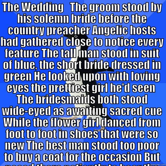 THE WEDDING   THE GROOM STOOD BY HIS SOLEMN BRIDE BEFORE THE COUNTRY PREACHER ANGELIC HOSTS HAD GATHERED CLOSE TO NOTICE EVERY FEATURE THE TALL MAN STOOD IN SUIT OF BLUE, THE SHORT BRIDE DRESSED IN GREEN HE LOOKED UPON WITH LOVING EYES THE PRETTIEST GIRL   Socially Awkward Penguin
