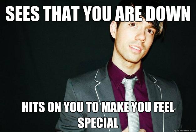 Sees that you are down Hits on you to make you feel special   