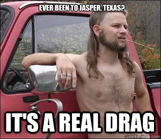 ever been to Jasper, Texas? It's a real drag - ever been to Jasper, Texas? It's a real drag  racist redneck