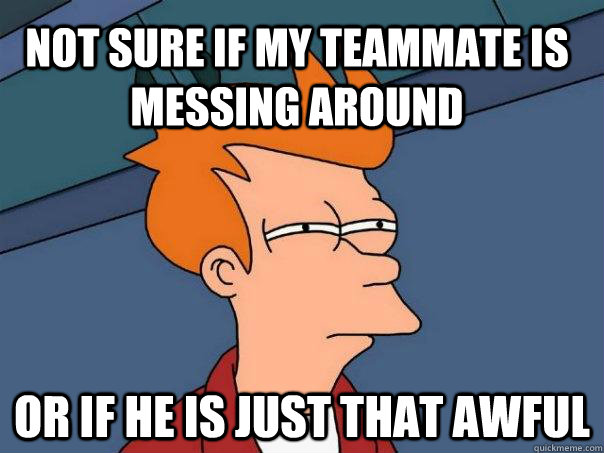 Not sure if my teammate is messing around Or if he is just that awful  Futurama Fry