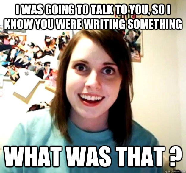 I was going to talk to you, so I know you were writing something WHAT WAS THAT ? - I was going to talk to you, so I know you were writing something WHAT WAS THAT ?  Misc
