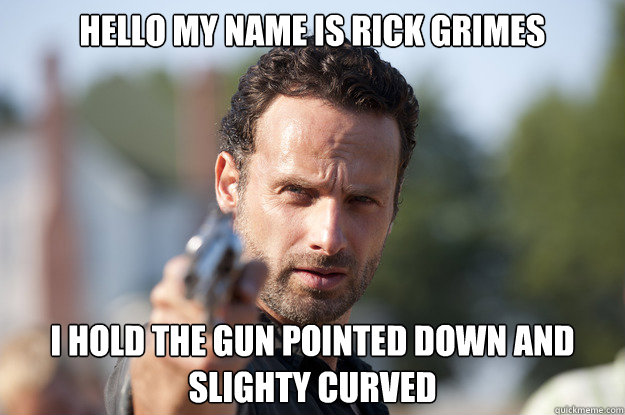 Hello my name is rick grimes i hold the gun pointed down and slighty curved   
